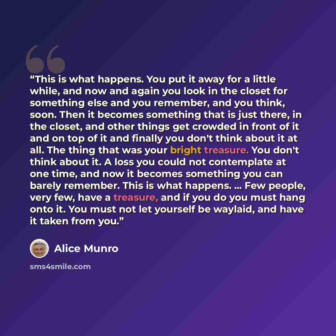“This is what happens. You put it away for a little while, and now and again you look in the closet for something else and you remember, and you think, soon. Then it becomes something that is just there, in the closet, and other things get crowded in front of it and on top of it and finally you…” quote by Alice Munro