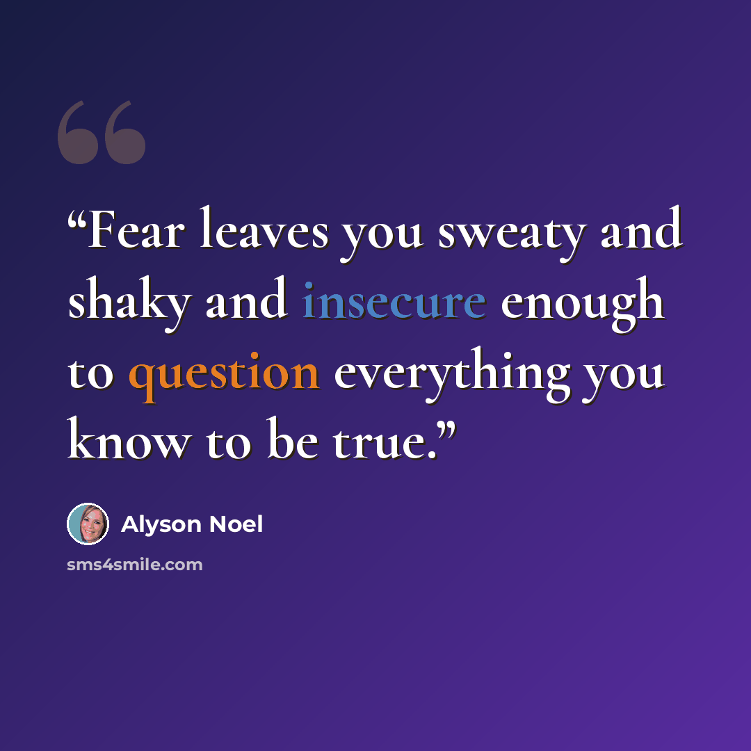 “Fear leaves you sweaty and shaky and insecure enough to question everything you know to be true.” quote by Alyson Noel