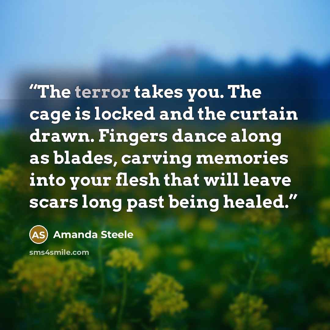 “The terror takes you. The cage is locked and the curtain drawn. Fingers dance along as blades, carving memories into your flesh that will leave scars long past being healed.” quote by Amanda Steele