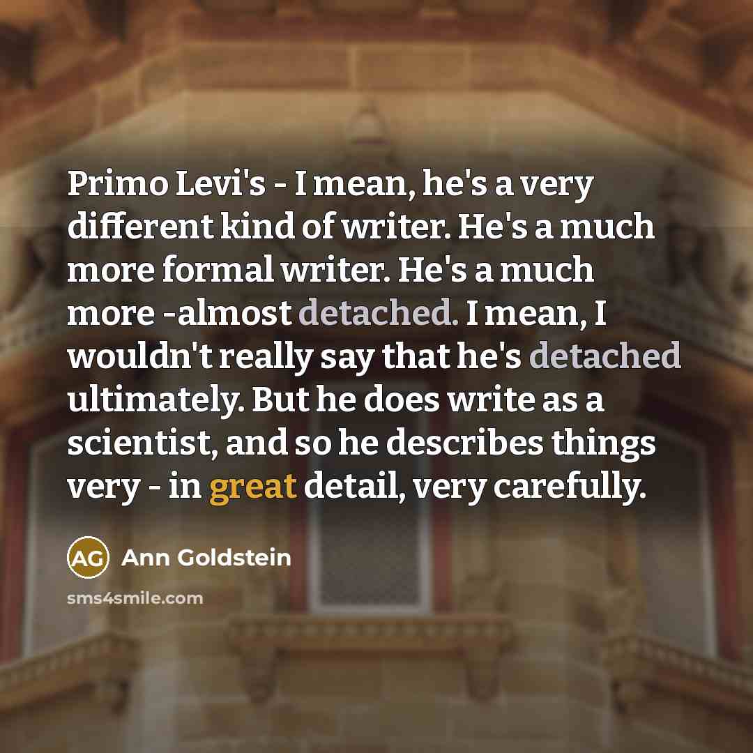 “Primo Levi's - I mean, he's a very different kind of writer. He's a much more formal writer. He's a much more -almost detached. I mean, I wouldn't really say that he's detached ultimately. But he does write as a scientist, and so he describes things very - in great detail, very carefully.” quote by Ann Goldstein
