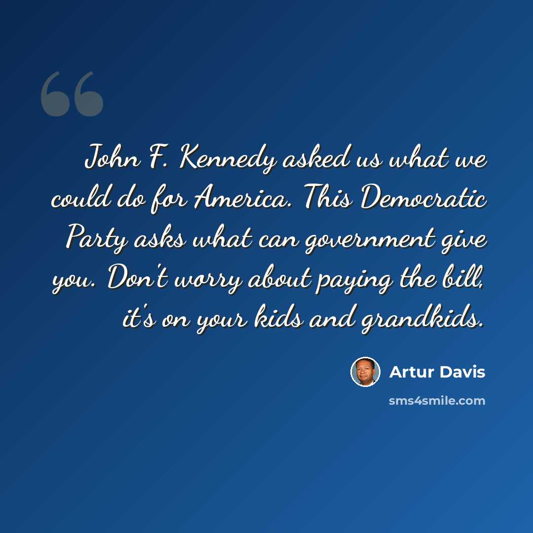 “John F. Kennedy asked us what we could do for America. This Democratic Party asks what can government give you. Don't worry about paying the bill, it's on your kids and grandkids.” quote by Artur Davis