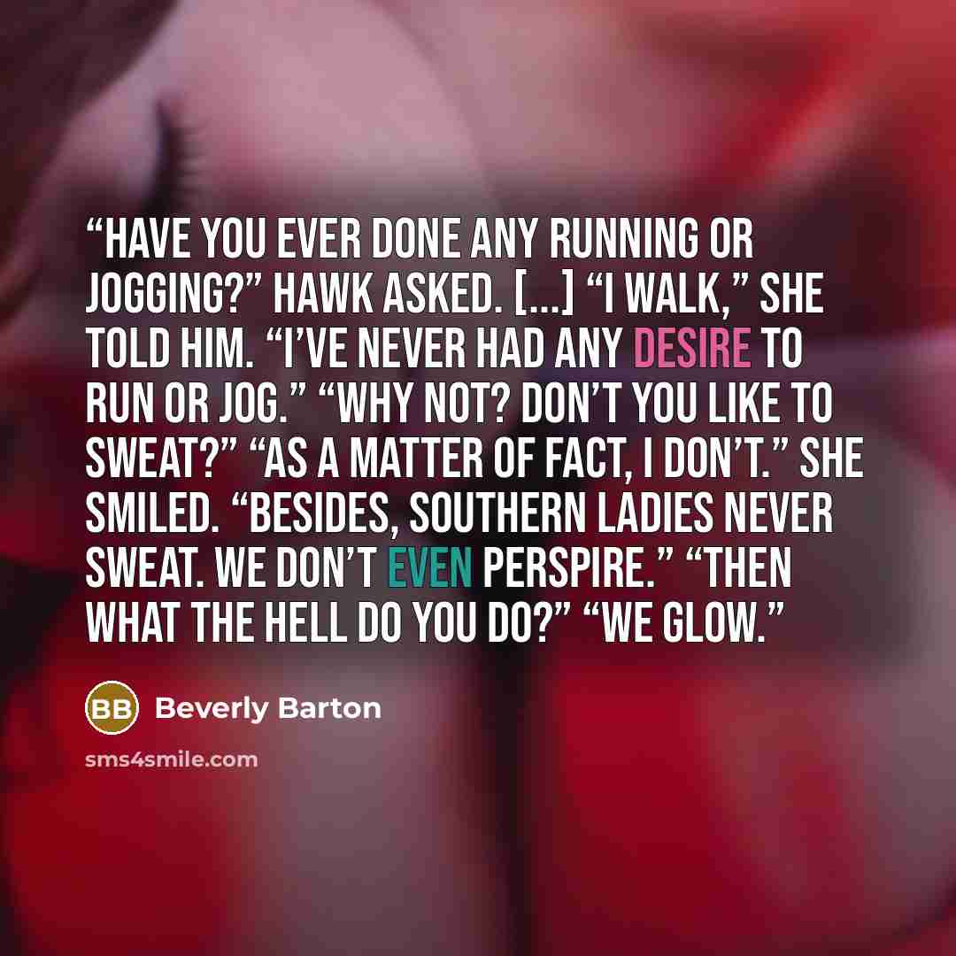 “Have you ever done any running or jogging?” Hawk asked. [...] “I walk,” she told him. “I’ve never had any desire to run or jog.” “Why not? Don’t you like to sweat?” “As a matter of fact, I don’t.” She smiled. “Besides, Southern ladies never sweat. We don’t even perspire.” “Then what the hell do…” quote by Beverly Barton
