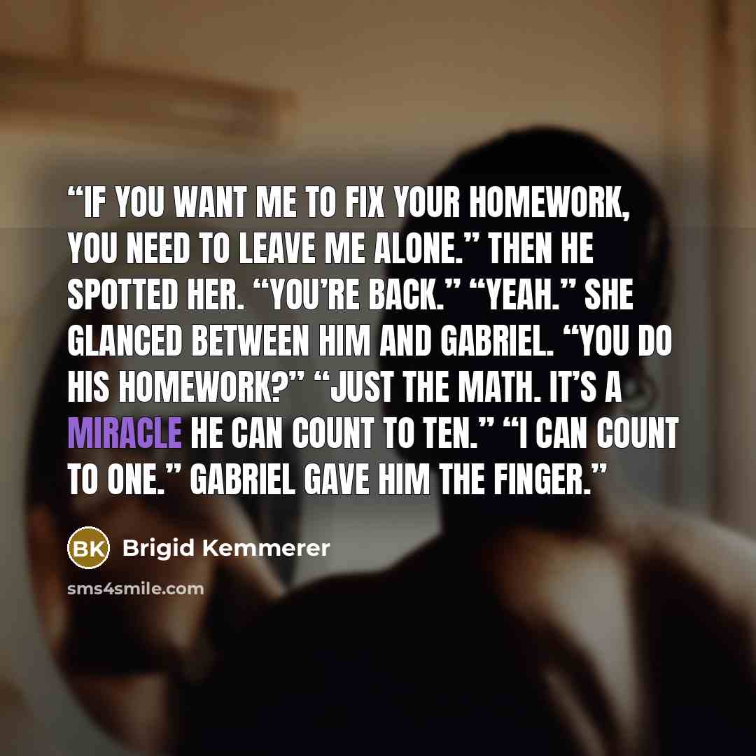 “If you want me to fix your homework, you need to leave me alone.” Then he spotted her. “You’re back.” “Yeah.” She glanced between him and Gabriel. “You do his homework?” “Just the math. It’s a miracle he can count to ten.” “I can count to one.” Gabriel gave him the finger.” quote by Brigid Kemmerer