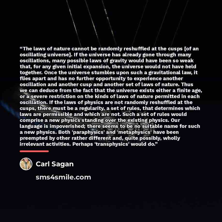 “The laws of nature cannot be randomly reshuffled at the cusps [of an oscillating universe]. If the universe has already gone through many oscillations, many possible laws of gravity would have been so weak that, for any given initial expansion, the universe would not have held together. Once the…” quote by Carl Sagan
