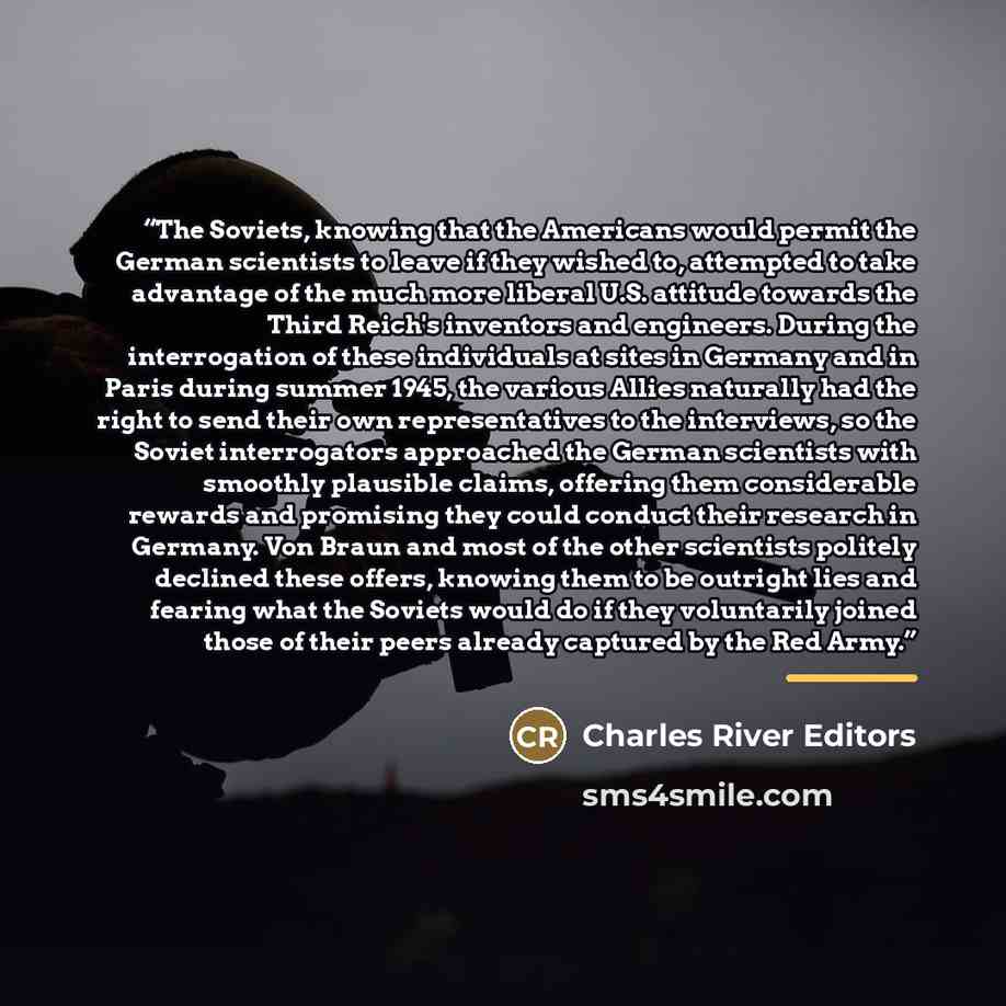 “The Soviets, knowing that the Americans would permit the German scientists to leave if they wished to, attempted to take advantage of the much more liberal U.S. attitude towards the Third Reich's inventors and engineers. During the interrogation of these individuals at sites in Germany and in…” quote by Charles River Editors