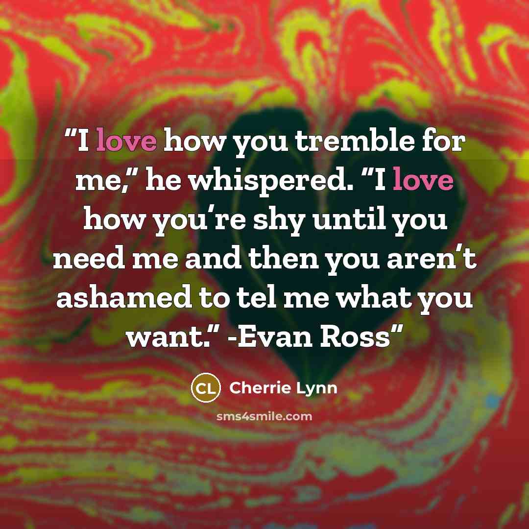“I love how you tremble for me,” he whispered. “I love how you’re shy until you need me and then you aren’t ashamed to tel me what you want.” -Evan Ross” quote by Cherrie Lynn