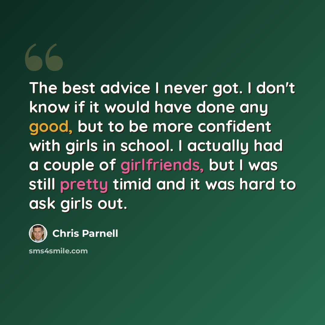 “The best advice I never got. I don't know if it would have done any good, but to be more confident with girls in school. I actually had a couple of girlfriends, but I was still pretty timid and it was hard to ask girls out.” quote by Chris Parnell