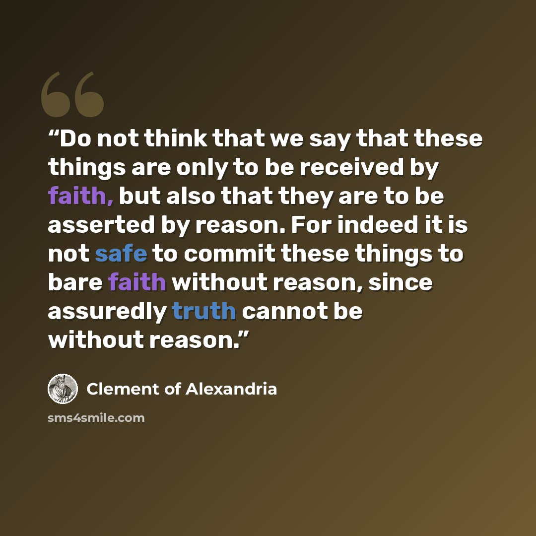 “Do not think that we say that these things are only to be received by faith, but also that they are to be asserted by reason. For indeed it is not safe to commit these things to bare faith without reason, since assuredly truth cannot be without reason.” quote by Clement of Alexandria