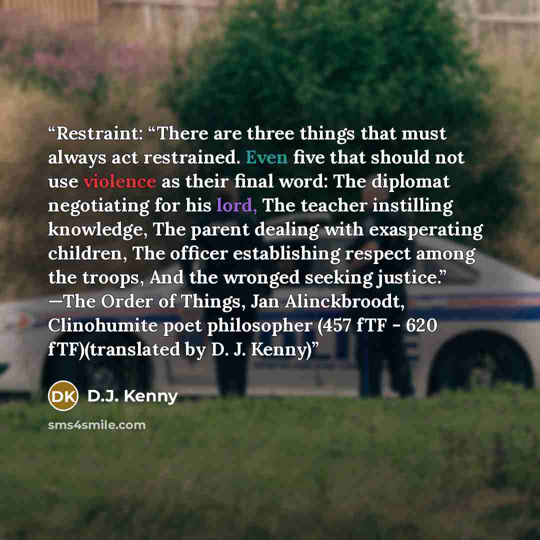 “Restraint: “There are three things that must always act restrained. Even five that should not use violence as their final word: The diplomat negotiating for his lord, The teacher instilling knowledge, The parent dealing with exasperating children, The officer establishing respect among the troops…” quote by D.J. Kenny