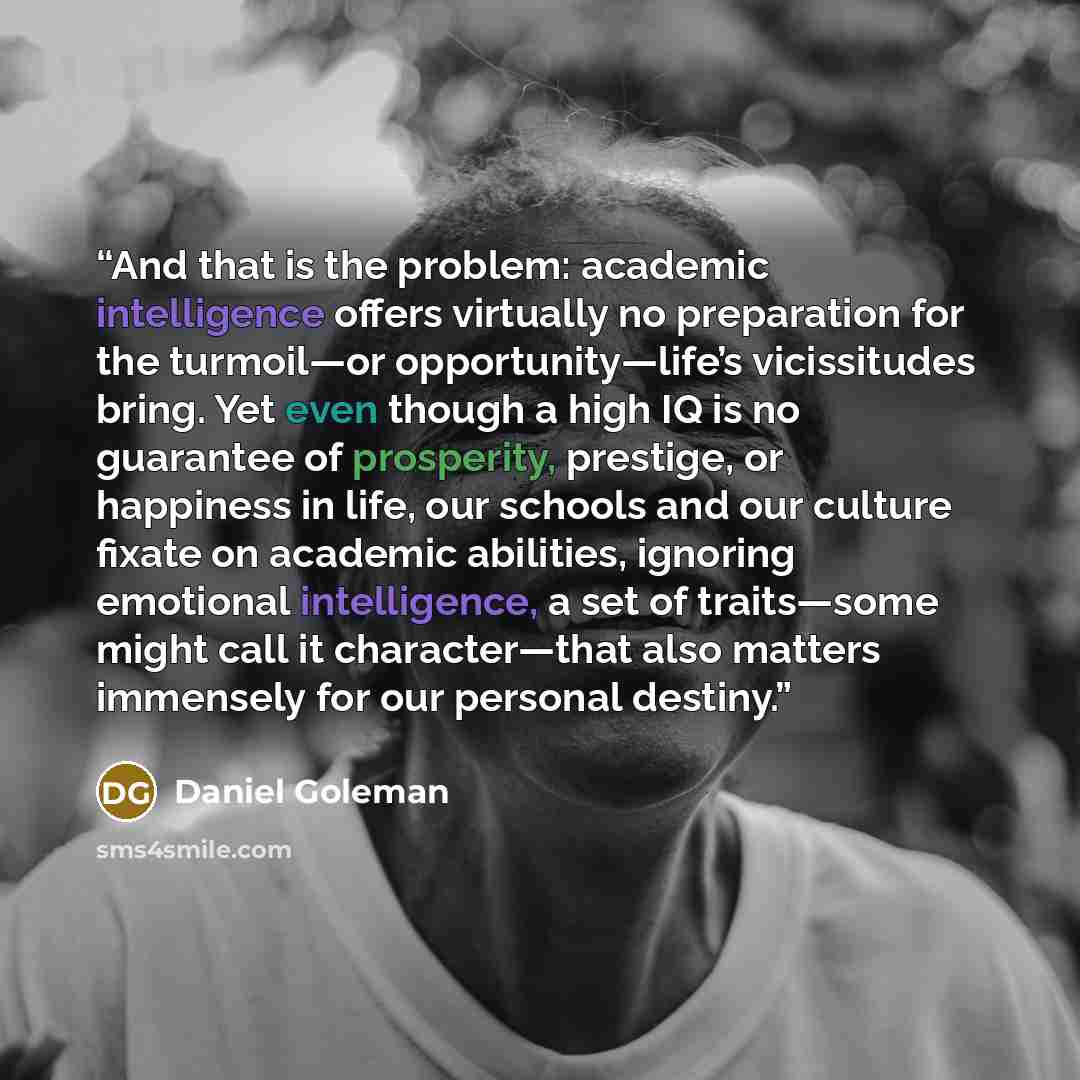 “And that is the problem: academic intelligence offers virtually no preparation for the turmoil—or opportunity—life’s vicissitudes bring. Yet even though a high IQ is no guarantee of prosperity, prestige, or happiness in life, our schools and our culture fixate on academic abilities, ignoring…” quote by Daniel Goleman
