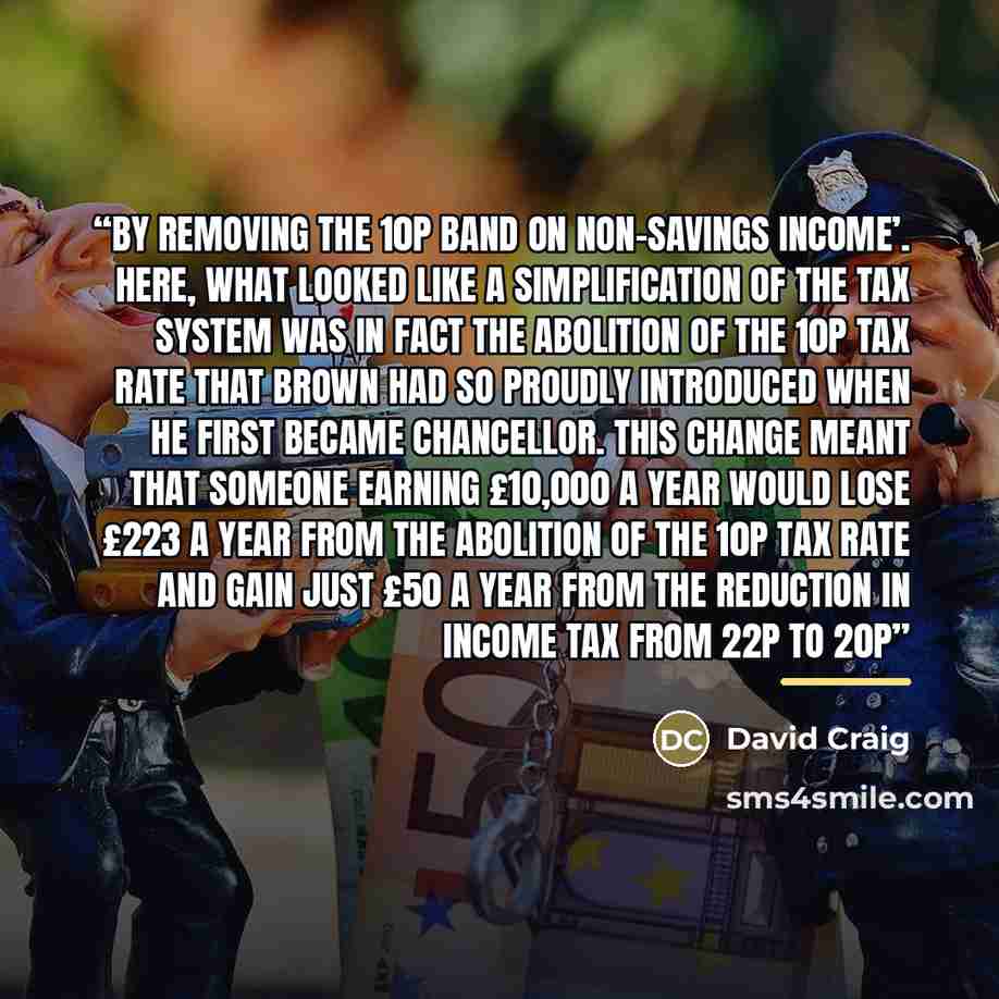 “by removing the 10p band on non-savings income’. Here, what looked like a simplification of the tax system was in fact the abolition of the 10p tax rate that Brown had so proudly introduced when he first became Chancellor. This change meant that someone earning £10,000 a year would lose £223 a…” quote by David Craig