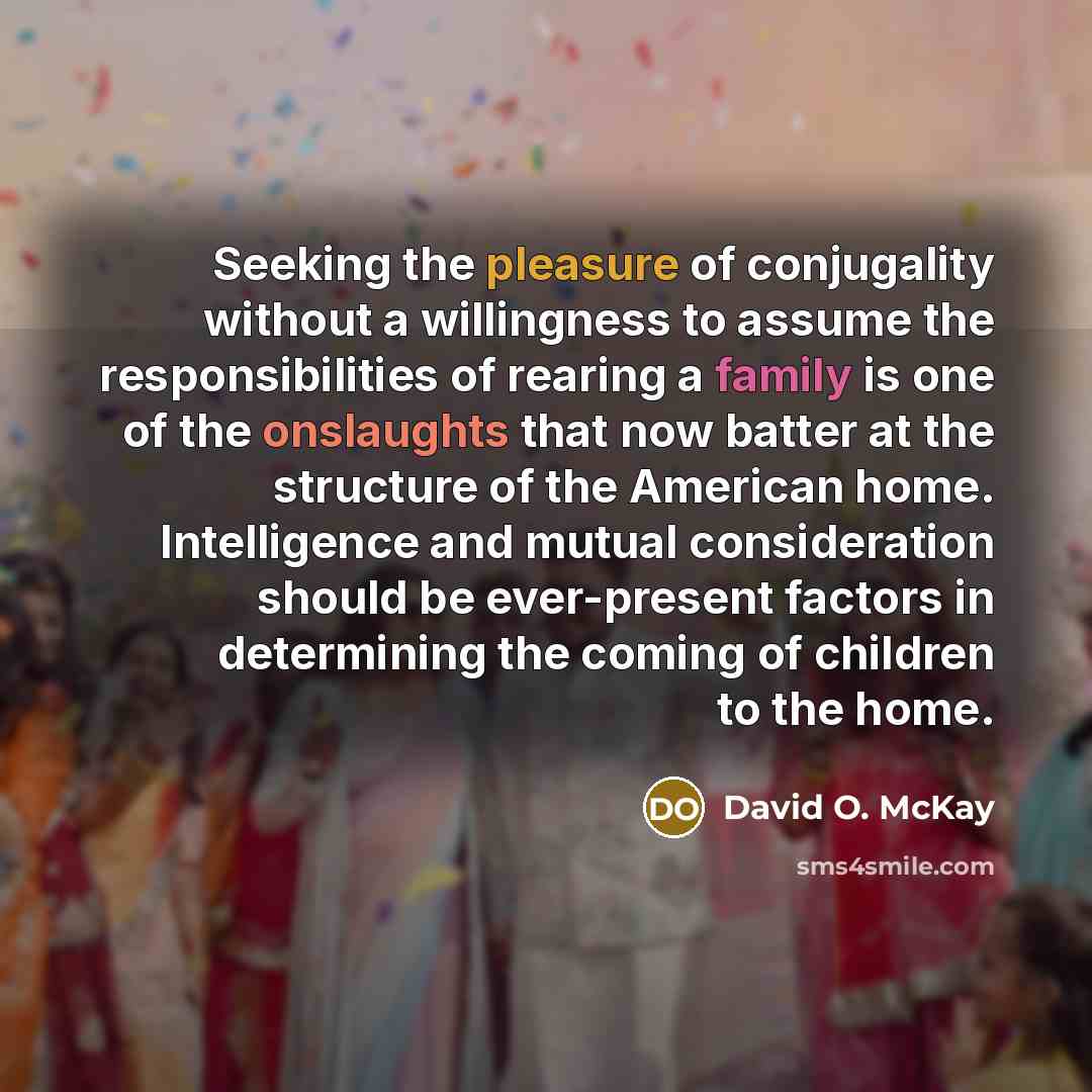 “Seeking the pleasure of conjugality without a willingness to assume the responsibilities of rearing a family is one of the onslaughts that now batter at the structure of the American home. Intelligence and mutual consideration should be ever-present factors in determining the coming of children to…” quote by David O. McKay