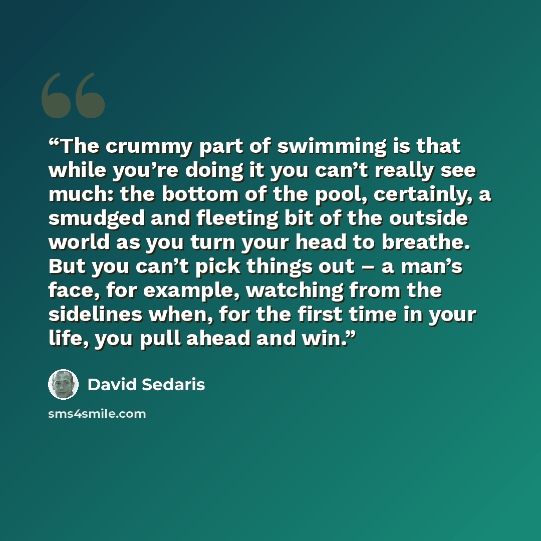 “The crummy part of swimming is that while you’re doing it you can’t really see much: the bottom of the pool, certainly, a smudged and fleeting bit of the outside world as you turn your head to breathe. But you can’t pick things out – a man’s face, for example, watching from the sidelines when, for…” quote by David Sedaris