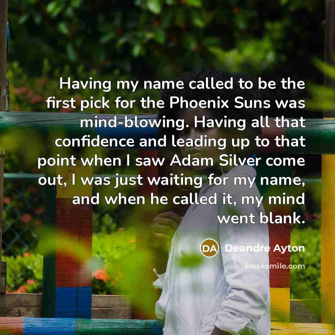 “Having my name called to be the first pick for the Phoenix Suns was mind-blowing. Having all that confidence and leading up to that point when I saw Adam Silver come out, I was just waiting for my name, and when he called it, my mind went blank.” quote by Deandre Ayton