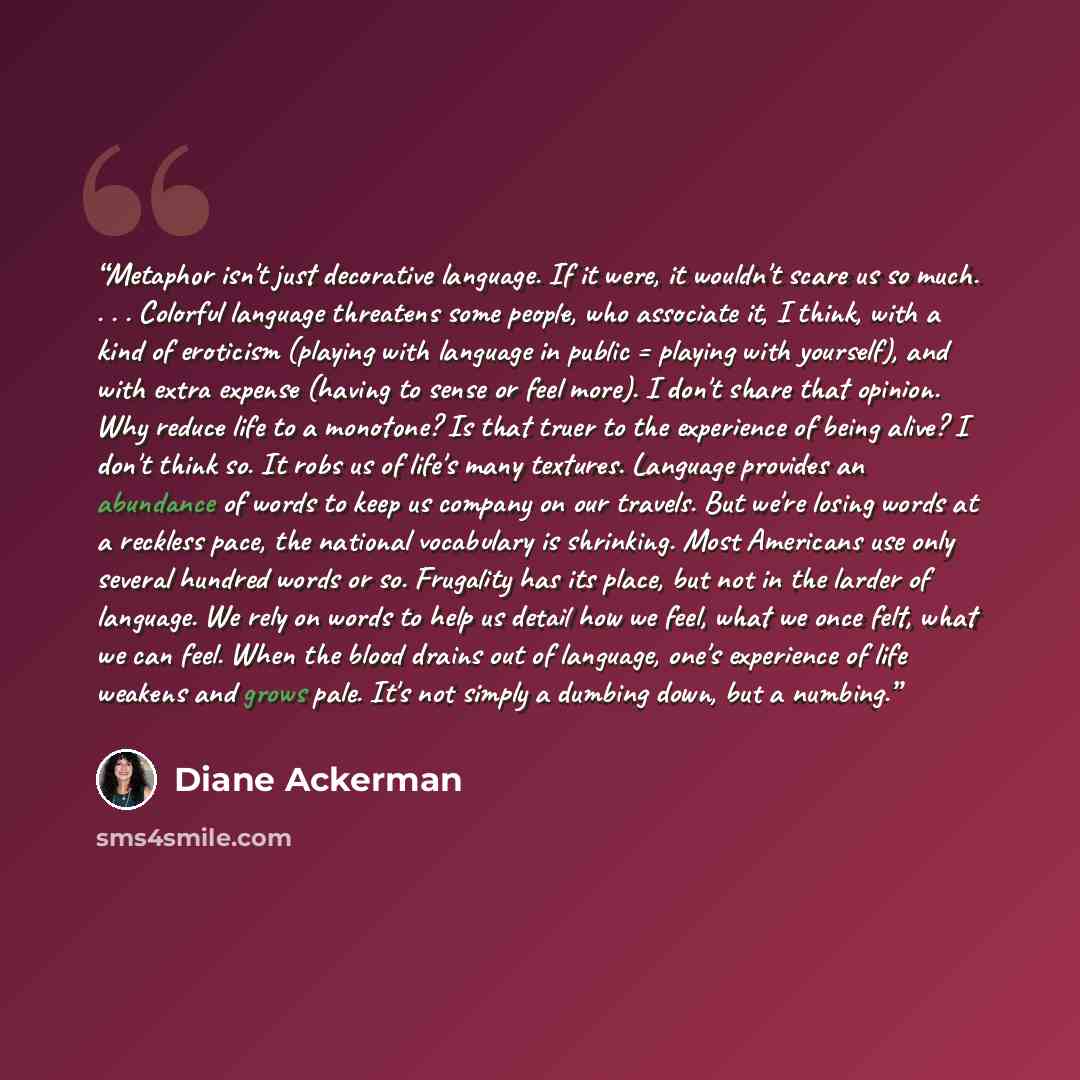“Metaphor isn't just decorative language. If it were, it wouldn't scare us so much. . . . Colorful language threatens some people, who associate it, I think, with a kind of eroticism (playing with language in public = playing with yourself), and with extra expense (having to sense or feel more). I…” quote by Diane Ackerman