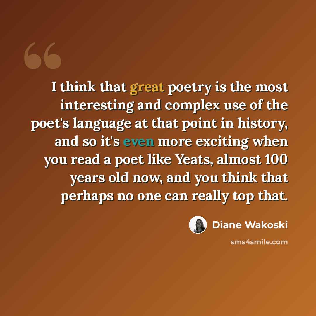 “I think that great poetry is the most interesting and complex use of the poet's language at that point in history, and so it's even more exciting when you read a poet like Yeats, almost 100 years old now, and you think that perhaps no one can really top that.” quote by Diane Wakoski