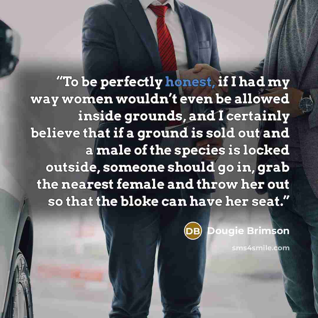 “To be perfectly honest, if I had my way women wouldn’t even be allowed inside grounds, and I certainly believe that if a ground is sold out and a male of the species is locked outside, someone should go in, grab the nearest female and throw her out so that the bloke can have her seat.” quote by Dougie Brimson
