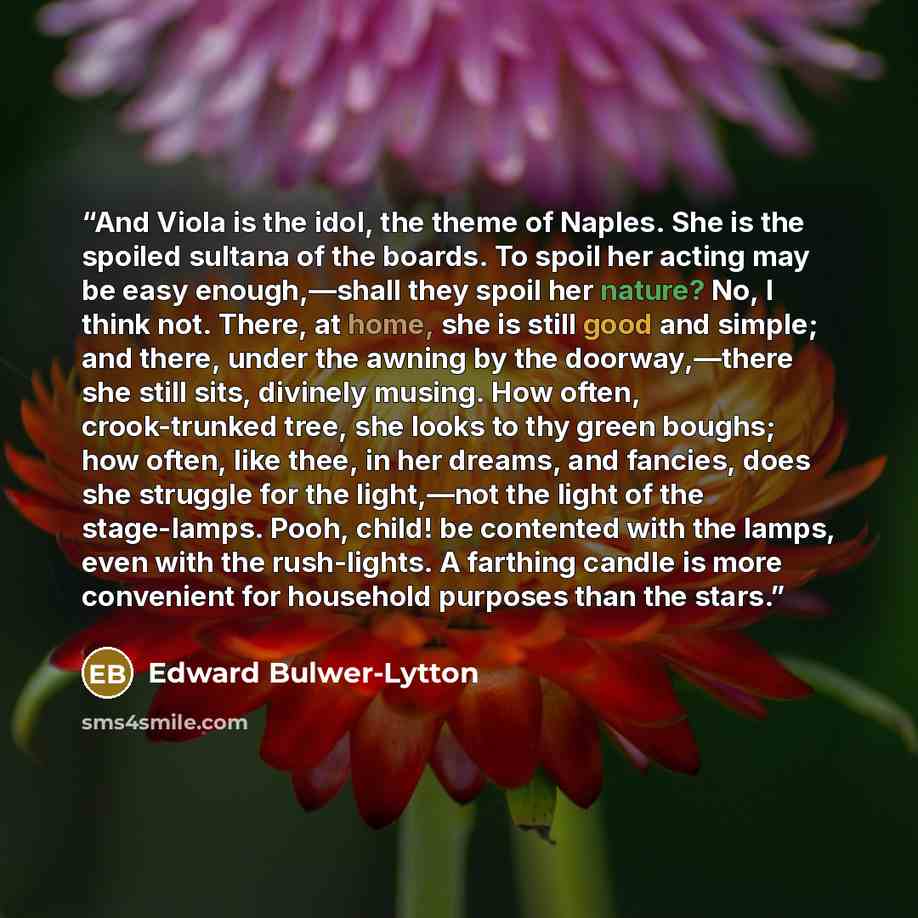 “And Viola is the idol, the theme of Naples. She is the spoiled sultana of the boards. To spoil her acting may be easy enough,—shall they spoil her nature? No, I think not. There, at home, she is still good and simple; and there, under the awning by the doorway,—there she still sits, divinely…” quote by Edward Bulwer-Lytton