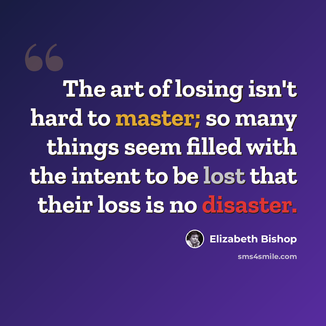 “The art of losing isn't hard to master; so many things seem filled with the intent to be lost that their loss is no disaster.” quote by Elizabeth Bishop