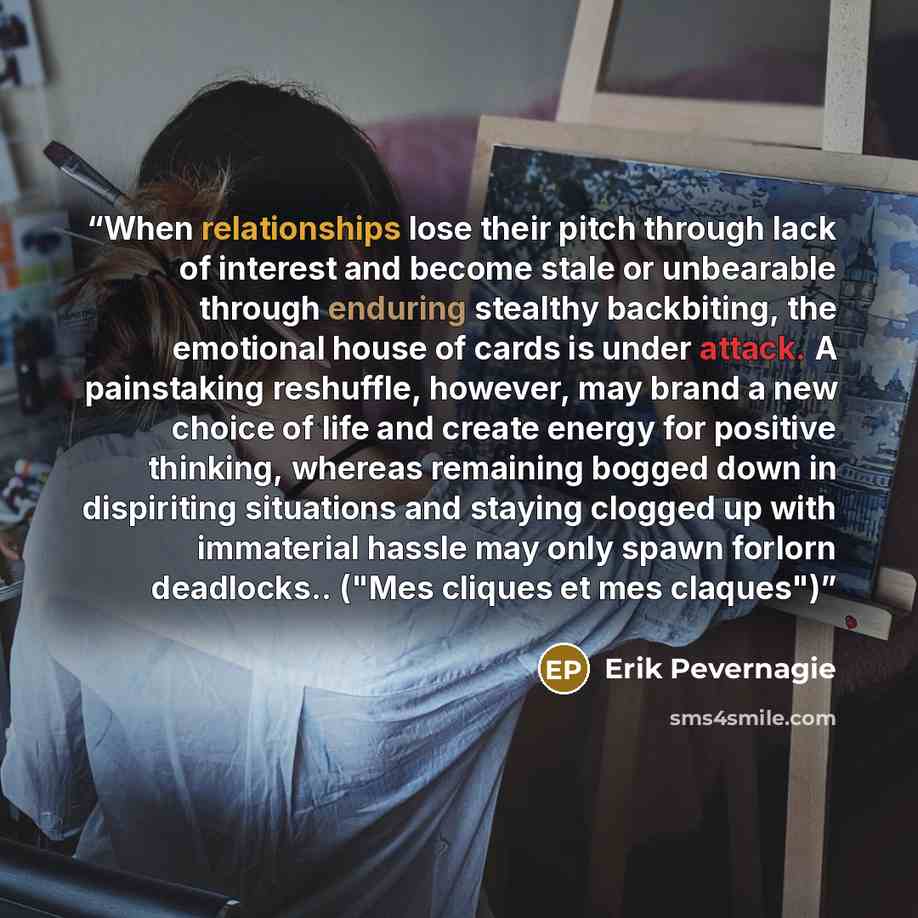 “When relationships lose their pitch through lack of interest and become stale or unbearable through enduring stealthy backbiting, the emotional house of cards is under attack. A painstaking reshuffle, however, may brand a new choice of life and create energy for positive thinking, whereas…” quote by Erik Pevernagie
