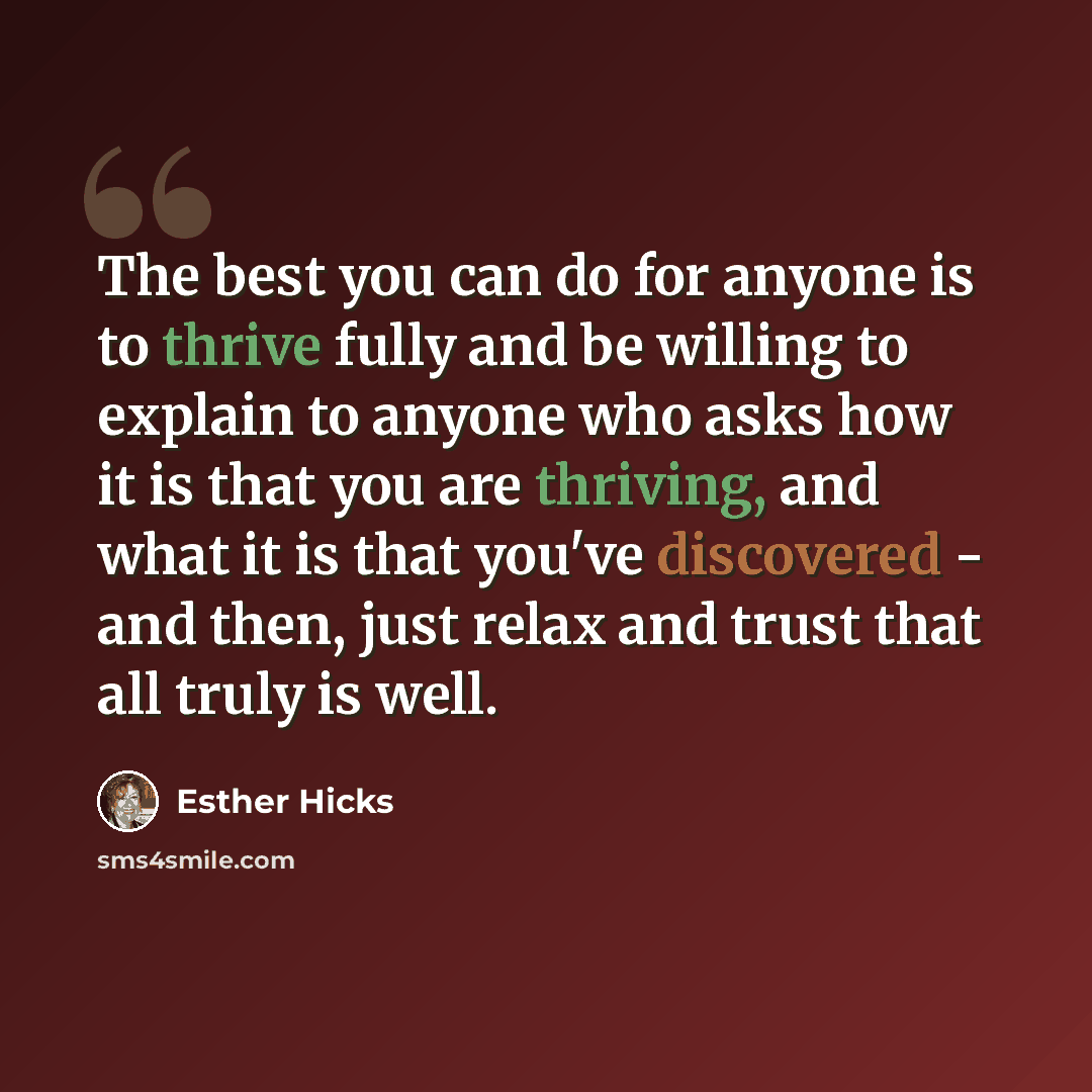 “The best you can do for anyone is to thrive fully and be willing to explain to anyone who asks how it is that you are thriving, and what it is that you've discovered - and then, just relax and trust that all truly is well.” quote by Esther Hicks
