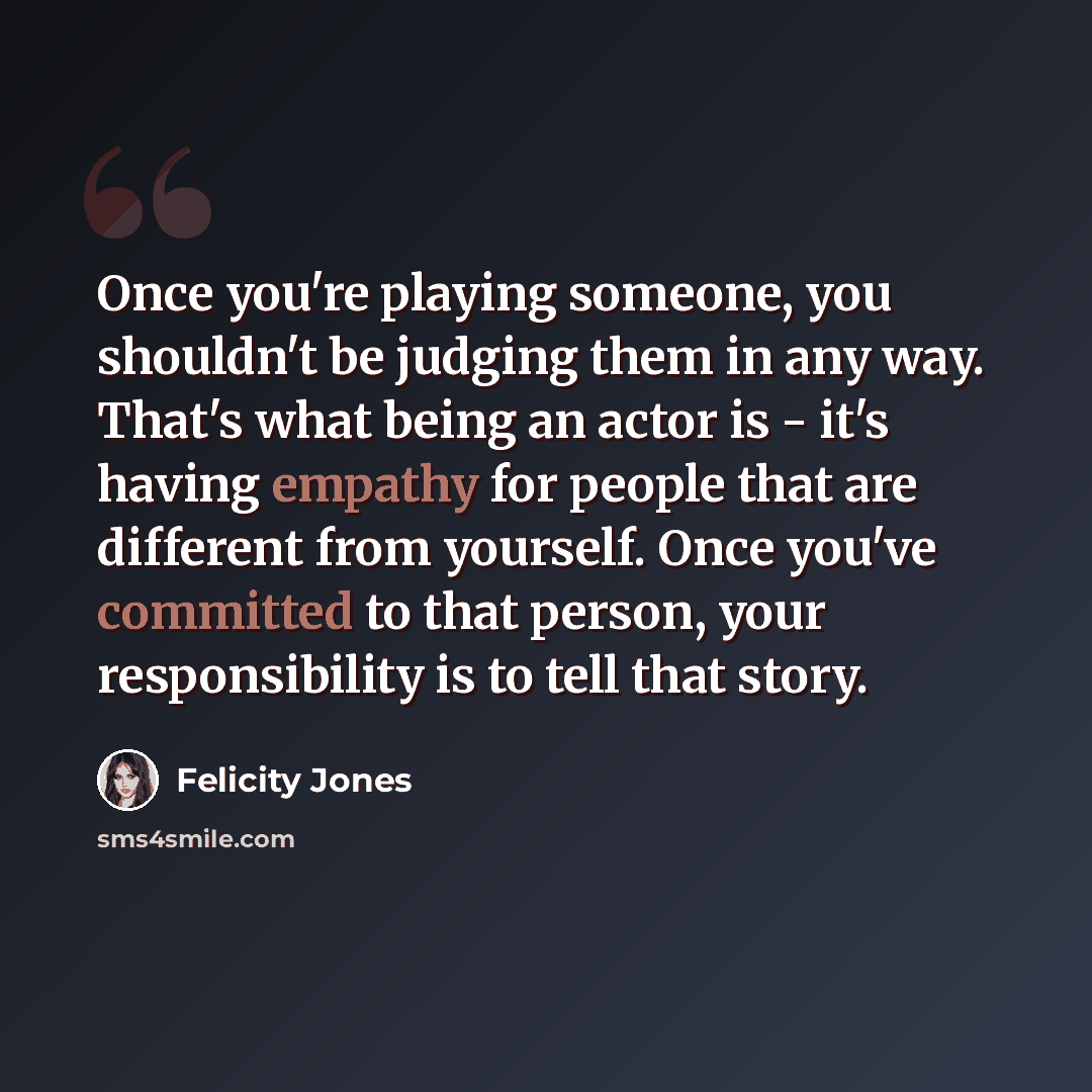 “Once you're playing someone, you shouldn't be judging them in any way. That's what being an actor is - it's having empathy for people that are different from yourself. Once you've committed to that person, your responsibility is to tell that story.” quote by Felicity Jones