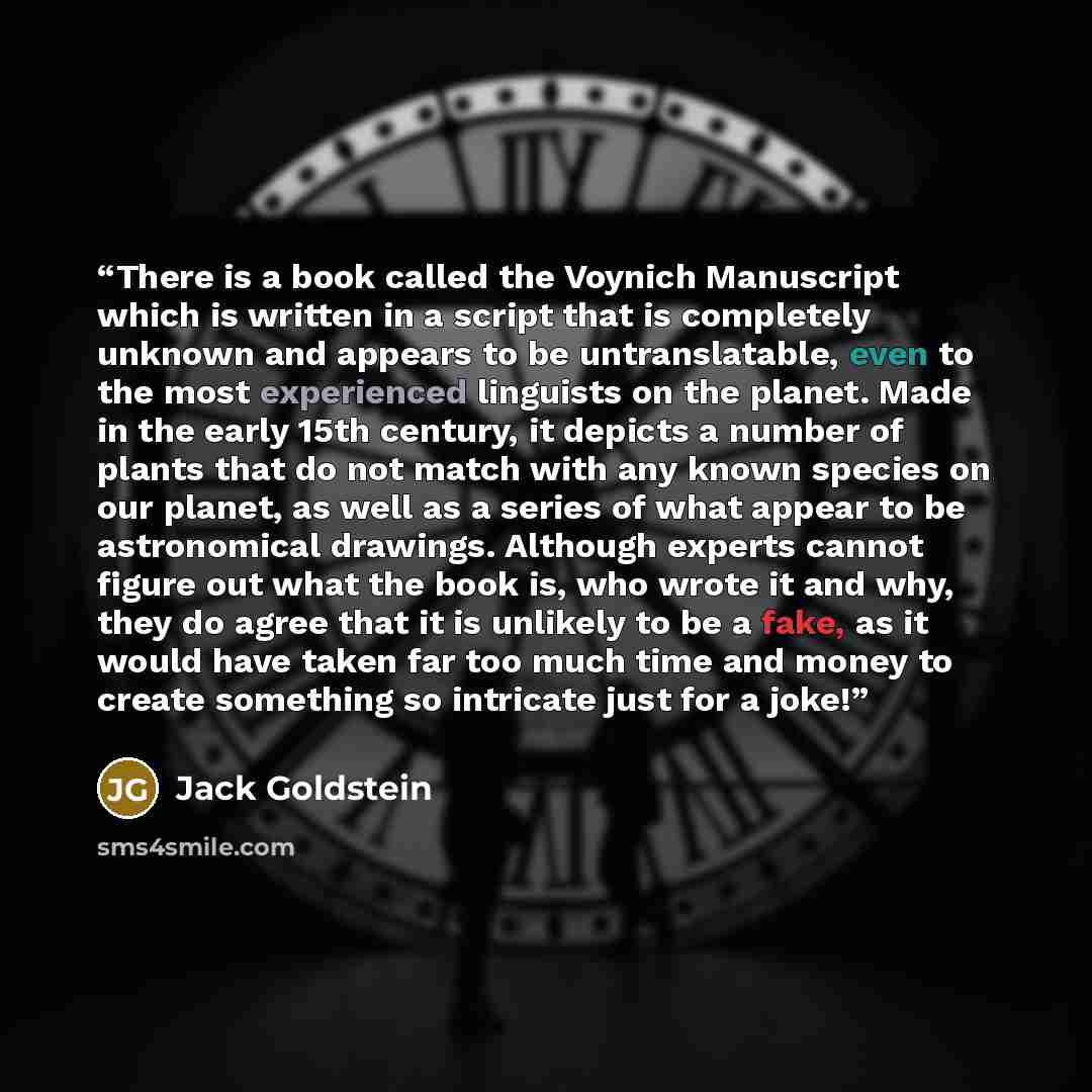 “There is a book called the Voynich Manuscript which is written in a script that is completely unknown and appears to be untranslatable, even to the most experienced linguists on the planet. Made in the early 15th century, it depicts a number of plants that do not match with any known species on…” quote by Jack Goldstein