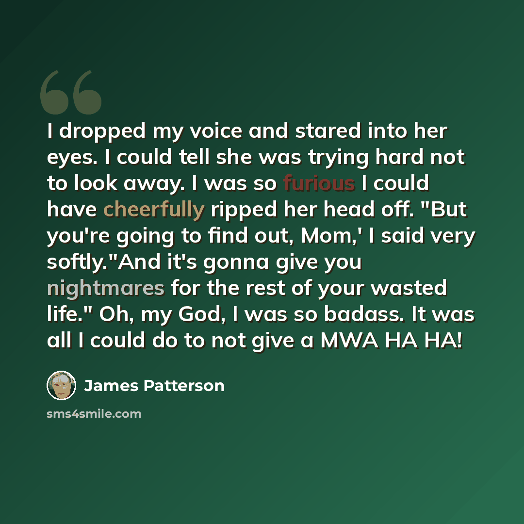 “I dropped my voice and stared into her eyes. I could tell she was trying hard not to look away. I was so furious I could have cheerfully ripped her head off. "But you're going to find out, Mom,' I said very softly."And it's gonna give you nightmares for the rest of your wasted life." Oh, my God, I…” quote by James Patterson
