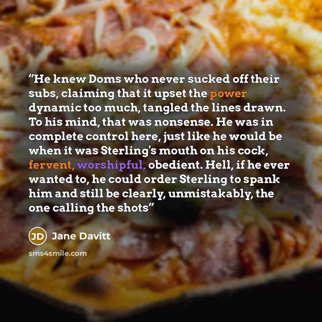 “He knew Doms who never sucked off their subs, claiming that it upset the power dynamic too much, tangled the lines drawn. To his mind, that was nonsense. He was in complete control here, just like he would be when it was Sterling's mouth on his cock, fervent, worshipful, obedient. Hell, if he ever…” quote by Jane Davitt