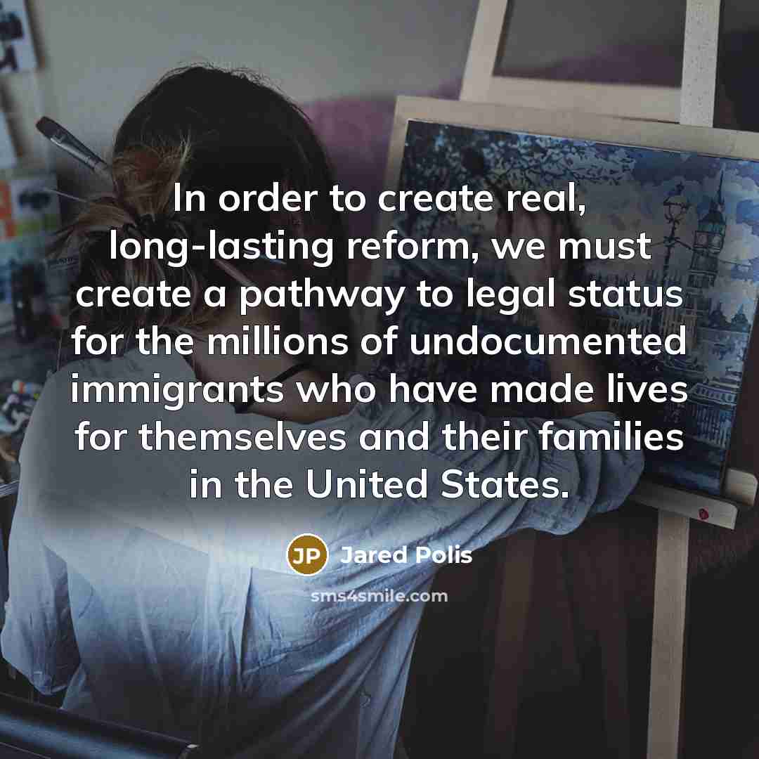 “In order to create real, long-lasting reform, we must create a pathway to legal status for the millions of undocumented immigrants who have made lives for themselves and their families in the United States.” quote by Jared Polis