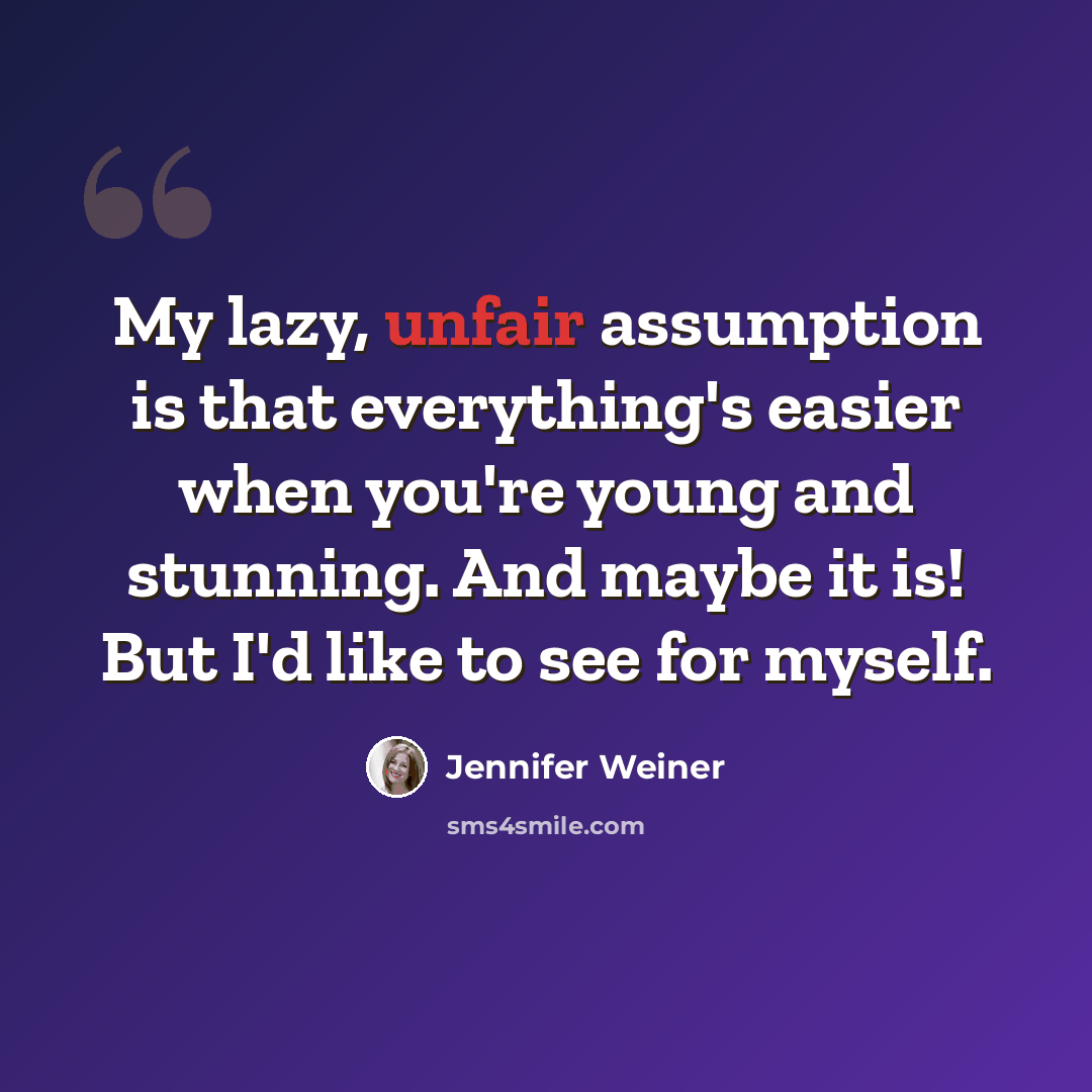 “My lazy, unfair assumption is that everything's easier when you're young and stunning. And maybe it is! But I'd like to see for myself.” quote by Jennifer Weiner