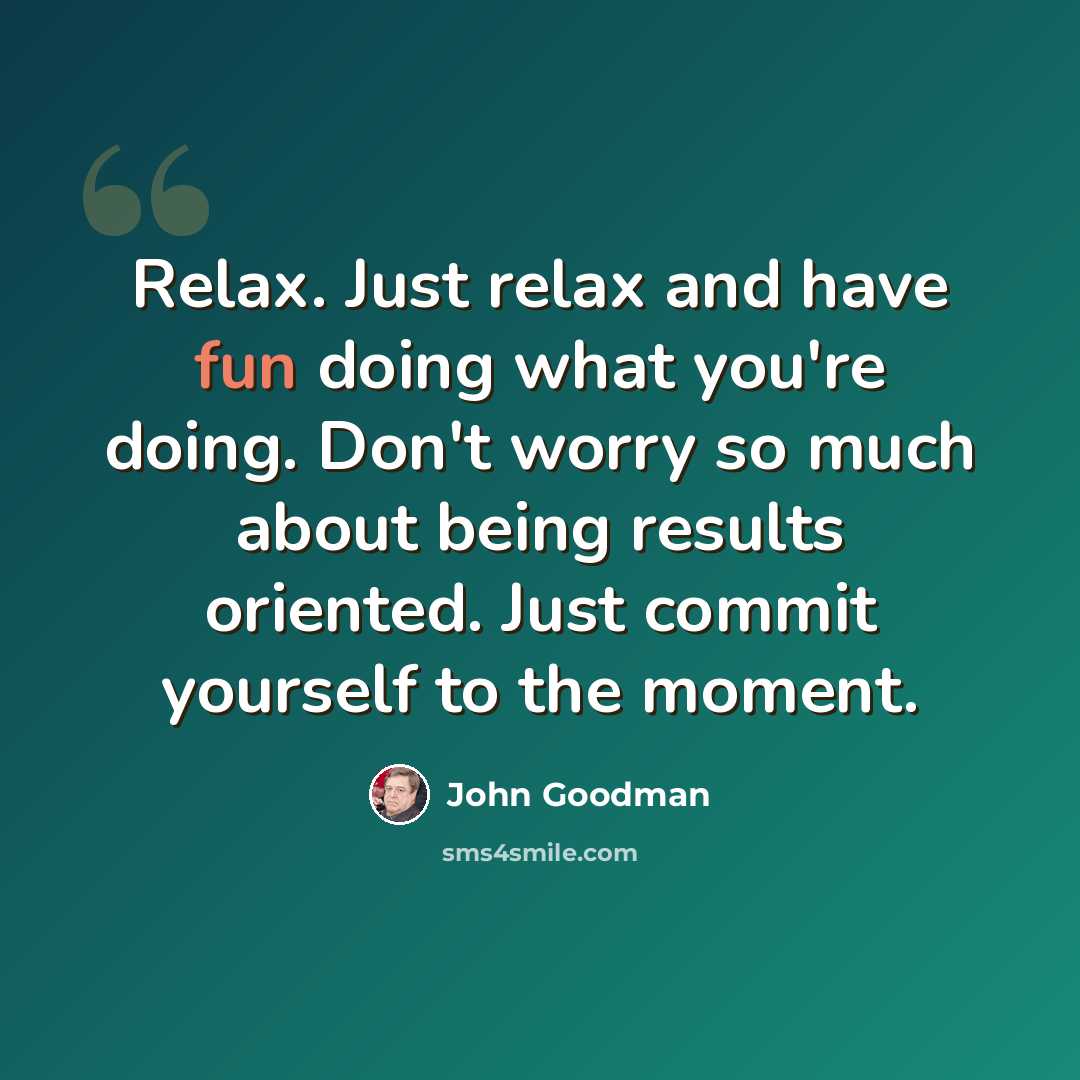 “Relax. Just relax and have fun doing what you're doing. Don't worry so much about being results oriented. Just commit yourself to the moment.” quote by John Goodman