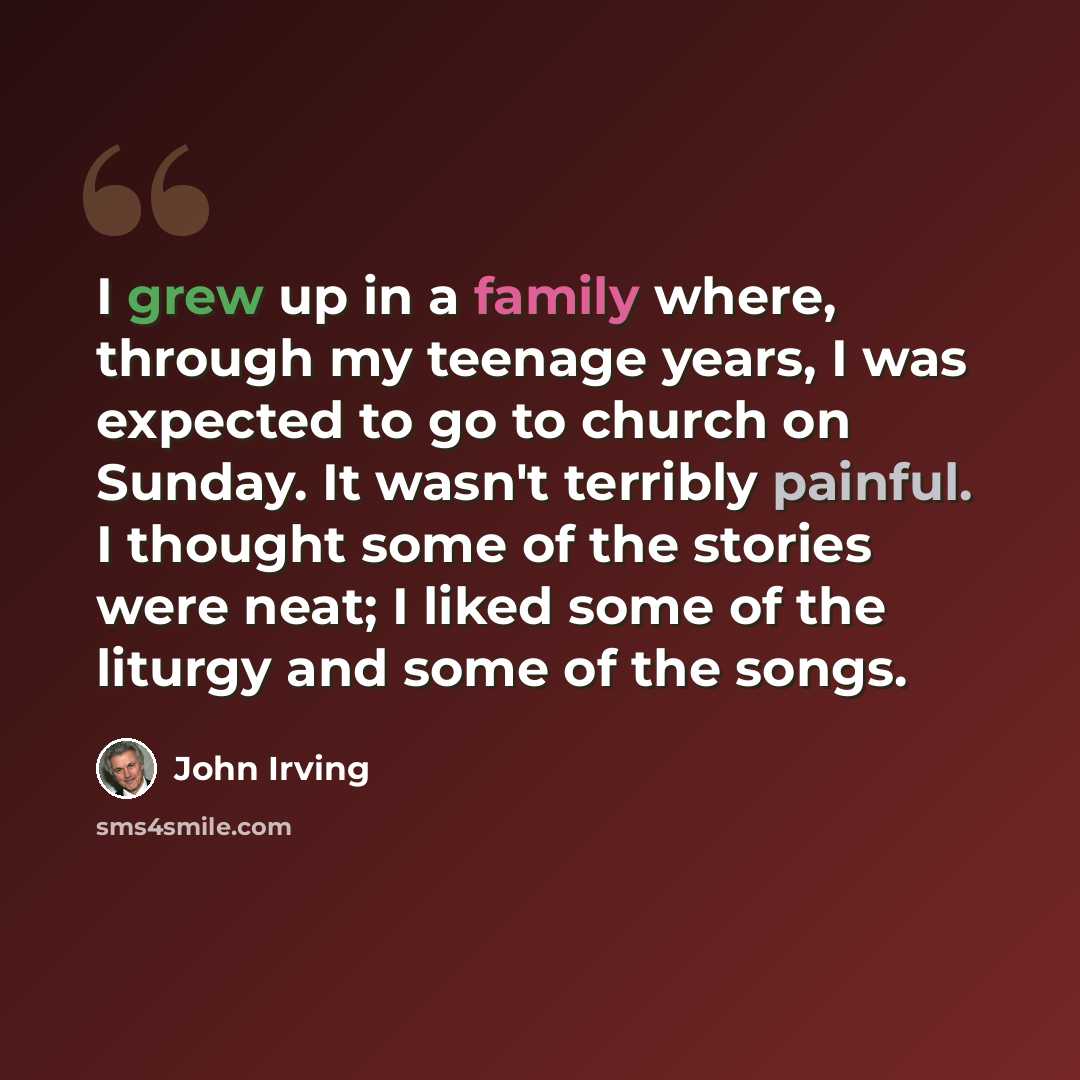 “I grew up in a family where, through my teenage years, I was expected to go to church on Sunday. It wasn't terribly painful. I thought some of the stories were neat; I liked some of the liturgy and some of the songs.” quote by John Irving