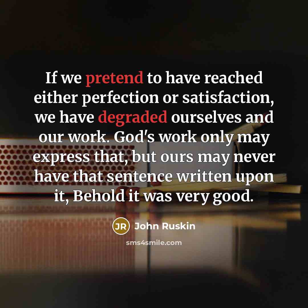 “If we pretend to have reached either perfection or satisfaction, we have degraded ourselves and our work. God's work only may express that, but ours may never have that sentence written upon it, Behold it was very good.” quote by John Ruskin