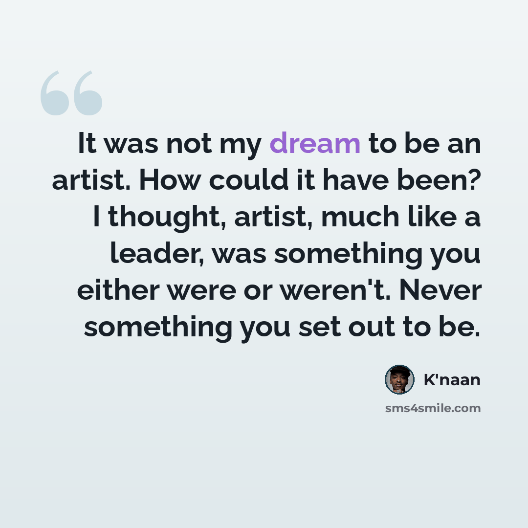 “It was not my dream to be an artist. How could it have been? I thought, artist, much like a leader, was something you either were or weren't. Never something you set out to be.” quote by K'naan