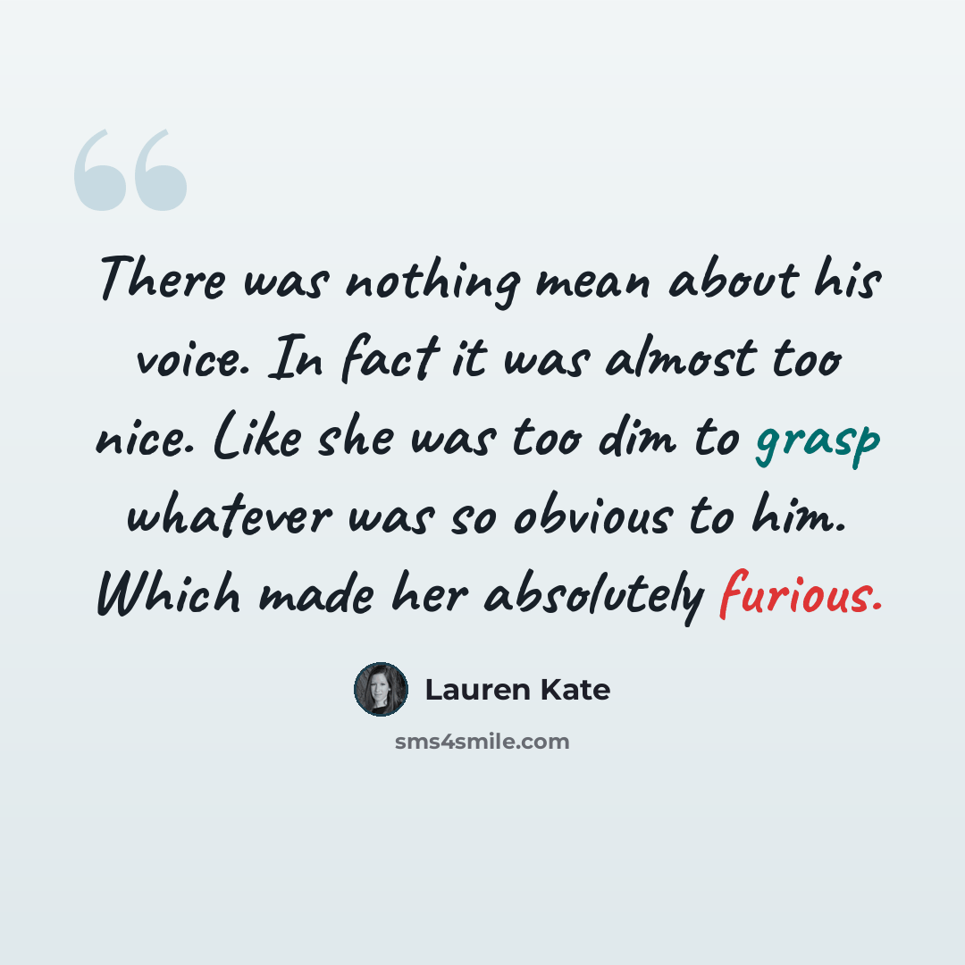 “There was nothing mean about his voice. In fact it was almost too nice. Like she was too dim to grasp whatever was so obvious to him. Which made her absolutely furious.” quote by Lauren Kate