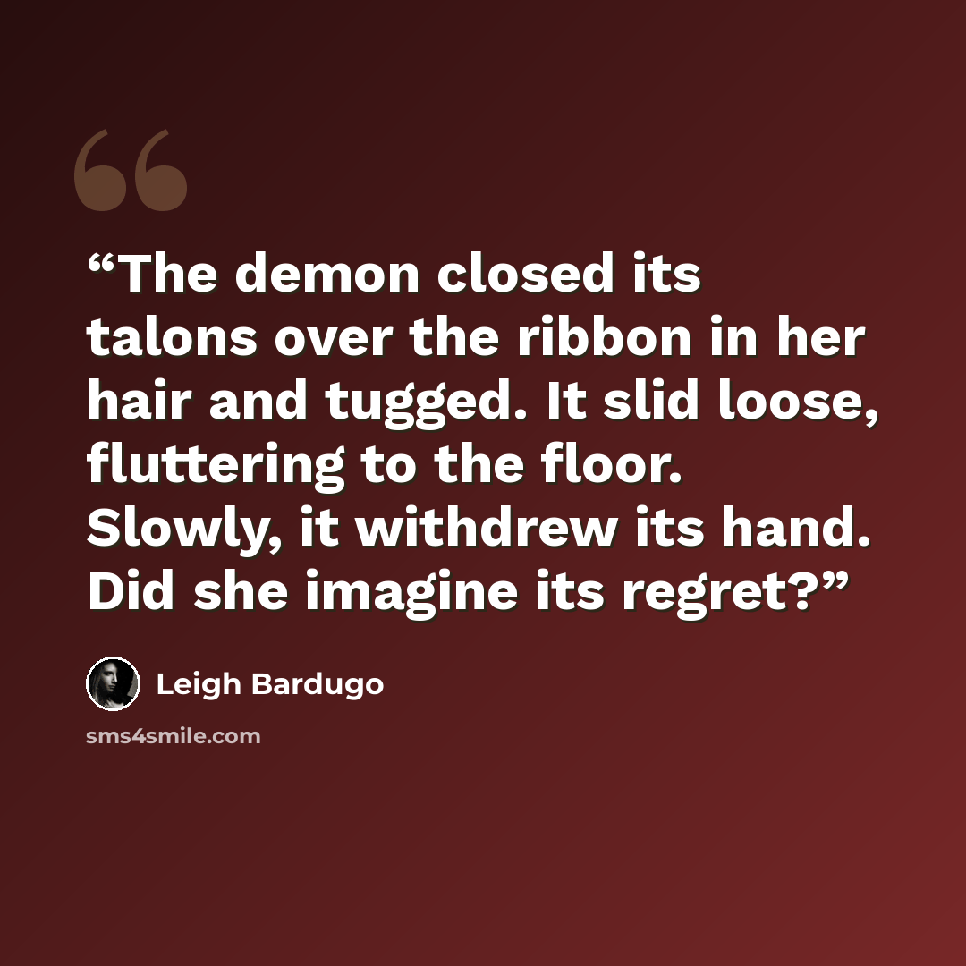 “The demon closed its talons over the ribbon in her hair and tugged. It slid loose, fluttering to the floor. Slowly, it withdrew its hand. Did she imagine its regret?” quote by Leigh Bardugo