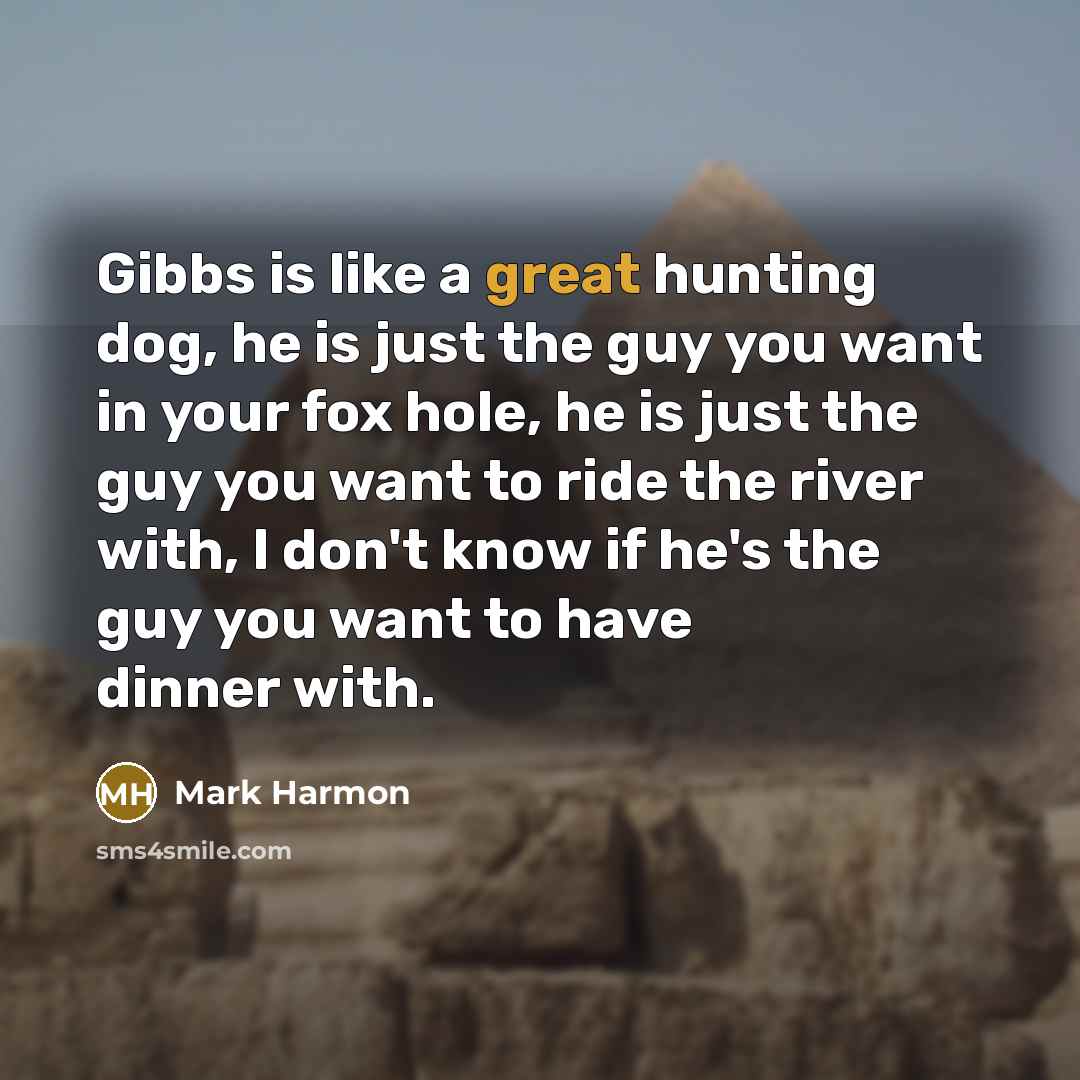 “Gibbs is like a great hunting dog, he is just the guy you want in your fox hole, he is just the guy you want to ride the river with, I don't know if he's the guy you want to have dinner with.” quote by Mark Harmon