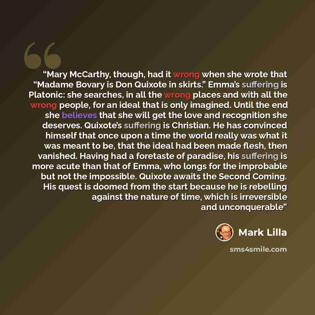 “Mary McCarthy, though, had it wrong when she wrote that “Madame Bovary is Don Quixote in skirts.” Emma’s suffering is Platonic: she searches, in all the wrong places and with all the wrong people, for an ideal that is only imagined. Until the end she believes that she will get the love and…” quote by Mark Lilla