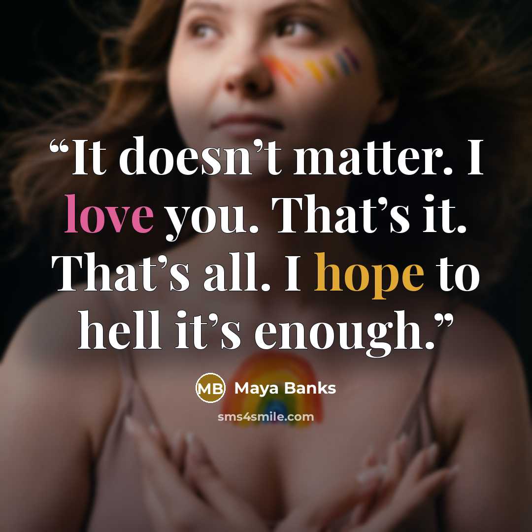 “It doesn’t matter. I love you. That’s it. That’s all. I hope to hell it’s enough.” quote by Maya Banks
