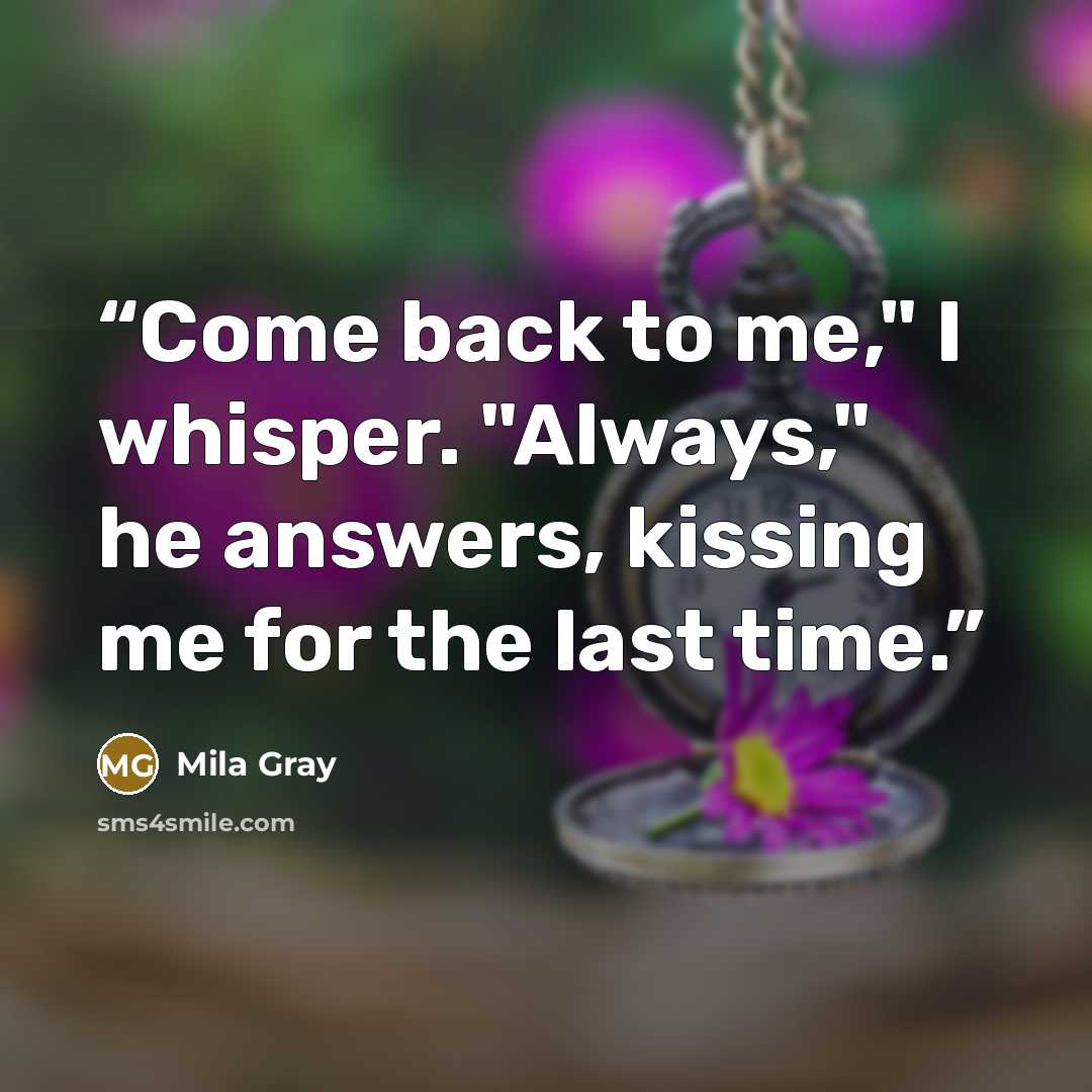 “Come back to me," I whisper. "Always," he answers, kissing me for the last time.” quote by Mila Gray