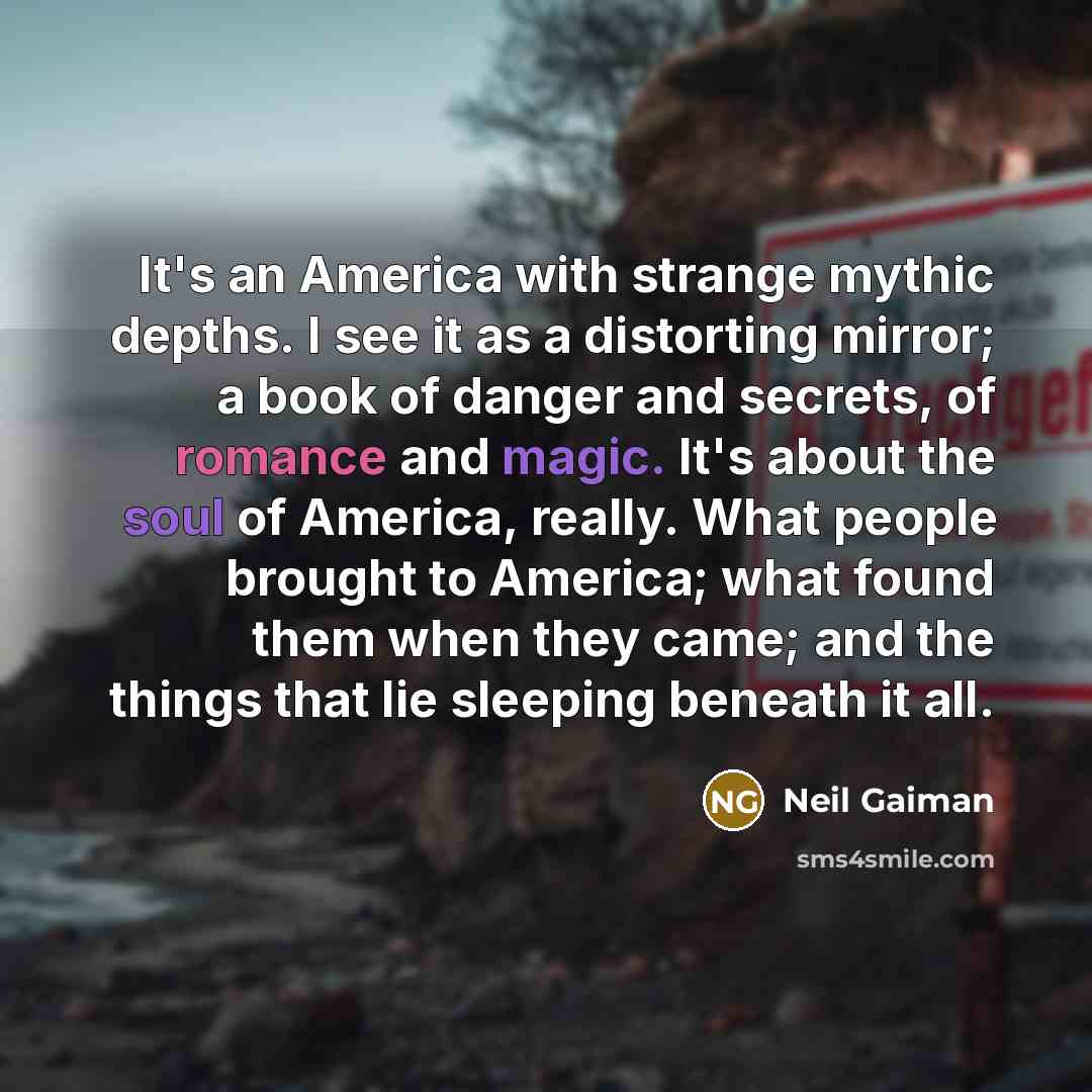“It's an America with strange mythic depths. I see it as a distorting mirror; a book of danger and secrets, of romance and magic. It's about the soul of America, really. What people brought to America; what found them when they came; and the things that lie sleeping beneath it all.” quote by Neil Gaiman