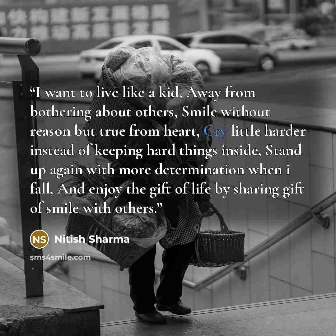 “I want to live like a kid, Away from bothering about others, Smile without reason but true from heart, Cry little harder instead of keeping hard things inside, Stand up again with more determination when i fall, And enjoy the gift of life by sharing gift of smile with others.” quote by Nitish Sharma