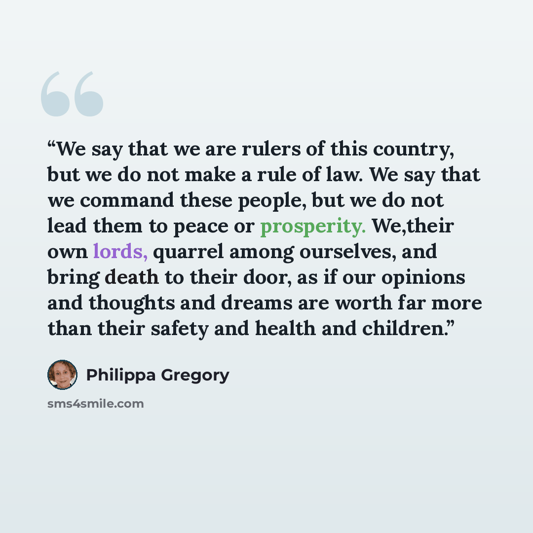“We say that we are rulers of this country, but we do not make a rule of law. We say that we command these people, but we do not lead them to peace or prosperity. We,their own lords, quarrel among ourselves, and bring death to their door, as if our opinions and thoughts and dreams are worth far…” quote by Philippa Gregory