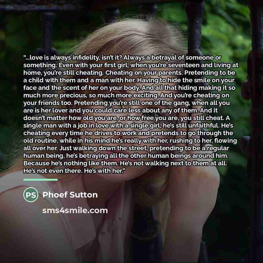 “...love is always infidelity, isn’t it? Always a betrayal of someone or something. Even with your first girl, when you’re seventeen and living at home, you’re still cheating. Cheating on your parents. Pretending to be a child with them and a man with her. Having to hide the smile on your face and…” quote by Phoef Sutton