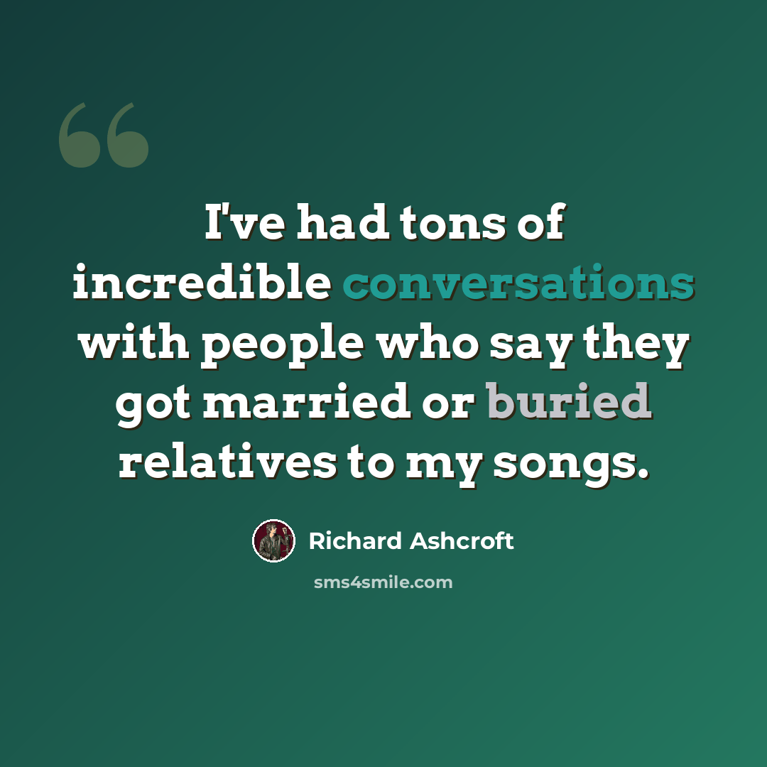 “I've had tons of incredible conversations with people who say they got married or buried relatives to my songs.” quote by Richard Ashcroft