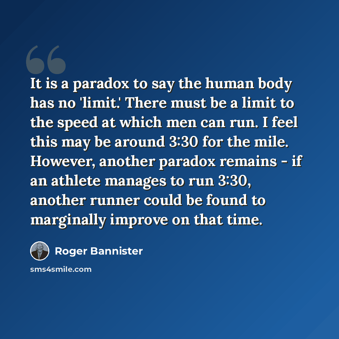“It is a paradox to say the human body has no 'limit.' There must be a limit to the speed at which men can run. I feel this may be around 3:30 for the mile. However, another paradox remains - if an athlete manages to run 3:30, another runner could be found to marginally improve on that time.” quote by Roger Bannister
