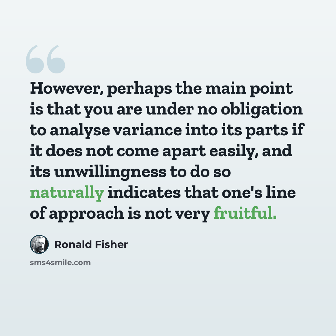 “However, perhaps the main point is that you are under no obligation to analyse variance into its parts if it does not come apart easily, and its unwillingness to do so naturally indicates that one's line of approach is not very fruitful.” quote by Ronald Fisher