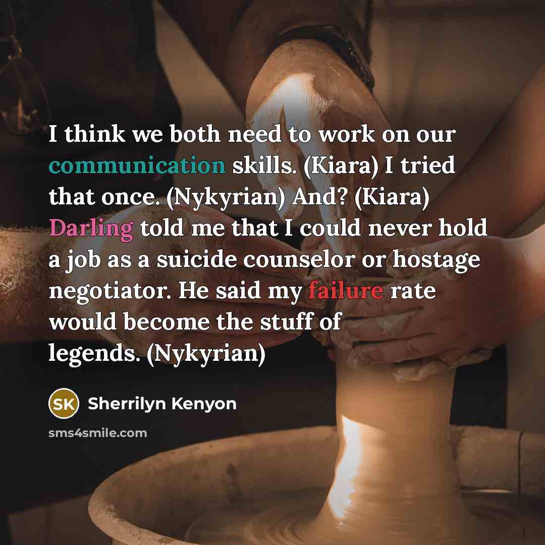 “I think we both need to work on our communication skills. (Kiara) I tried that once. (Nykyrian) And? (Kiara) Darling told me that I could never hold a job as a suicide counselor or hostage negotiator. He said my failure rate would become the stuff of legends. (Nykyrian)” quote by Sherrilyn Kenyon