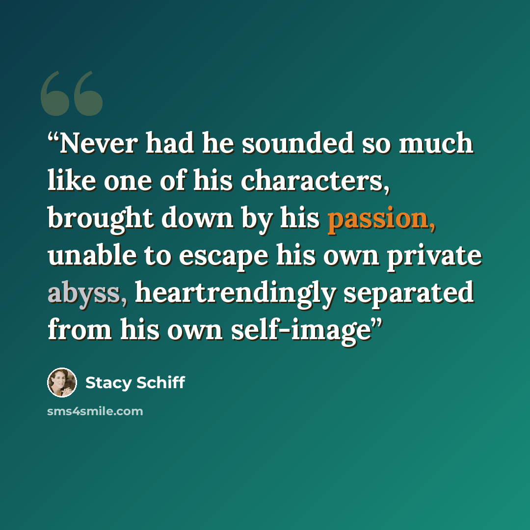 “Never had he sounded so much like one of his characters, brought down by his passion, unable to escape his own private abyss, heartrendingly separated from his own self-image” quote by Stacy Schiff